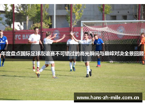 年度盘点国际足球友谊赛不可错过的高光瞬间与巅峰对决全景回顾 年度盘点国际足球友谊赛不可错过的高光瞬间与巅峰对决全景回顾