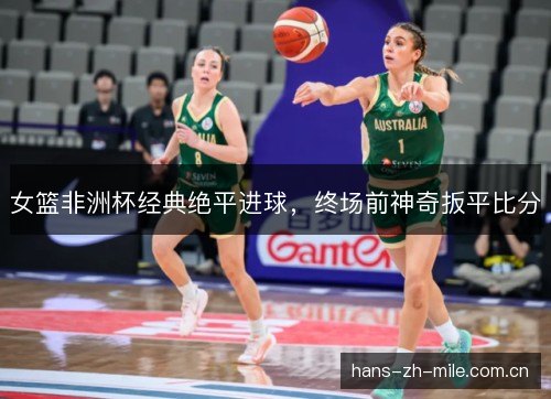 女篮非洲杯经典绝平进球,终场前神奇扳平比分 女篮非洲杯经典绝平进球,终场前神奇扳平比分
